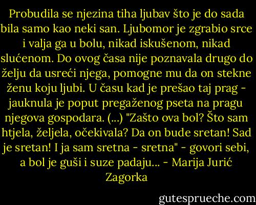 Probudila se njezina tiha ljubav što je do sada bila samo kao neki san. Ljubomor je zgrabio srce i valja ga u bolu, nikad iskušenom, nikad slućenom. Do ovog časa nije poznavala drugo do želju da usreći njega, pomogne mu da on stekne ženu koju ljubi. U času kad je prešao taj prag - jauknula je poput pregaženog pseta na pragu njegova gospodara. (...) "Zašto ova bol? Što sam htjela, željela, očekivala? Da on bude sretan! Sad je sretan! I ja sam sretna - sretna" - govori sebi, a bol je guši i suze padaju... - Marija Jurić Zagorka