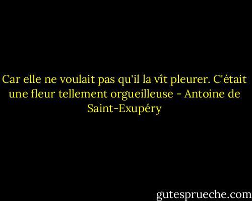 Car elle ne voulait pas qu'il la vît pleurer. C'était une fleur tellement orgueilleuse - Antoine de Saint-Exupéry