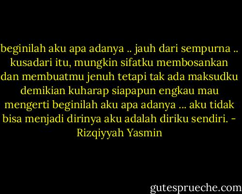 beginilah aku apa adanya .. jauh dari sempurna .. kusadari itu, mungkin sifatku membosankan dan membuatmu jenuh tetapi tak ada maksudku demikian kuharap siapapun engkau mau mengerti beginilah aku apa adanya ... aku tidak bisa menjadi dirinya aku adalah diriku sendiri. - Rizqiyyah Yasmin