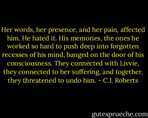 Her words, her presence, and her pain, affected him. He hated it. His memories, the ones he worked so hard to push deep into forgotten recesses of his mind, banged on the door of his consciousness. They connected with Livvie, they connected to her suffering, and together, they threatened to undo him. - C.J. Roberts