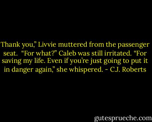 Thank you,” Livvie muttered from the passenger seat. <br />“For what?” Caleb was still irritated. “For saving my life. Even if you’re just going to put it in danger again,” she whispered. - C.J. Roberts