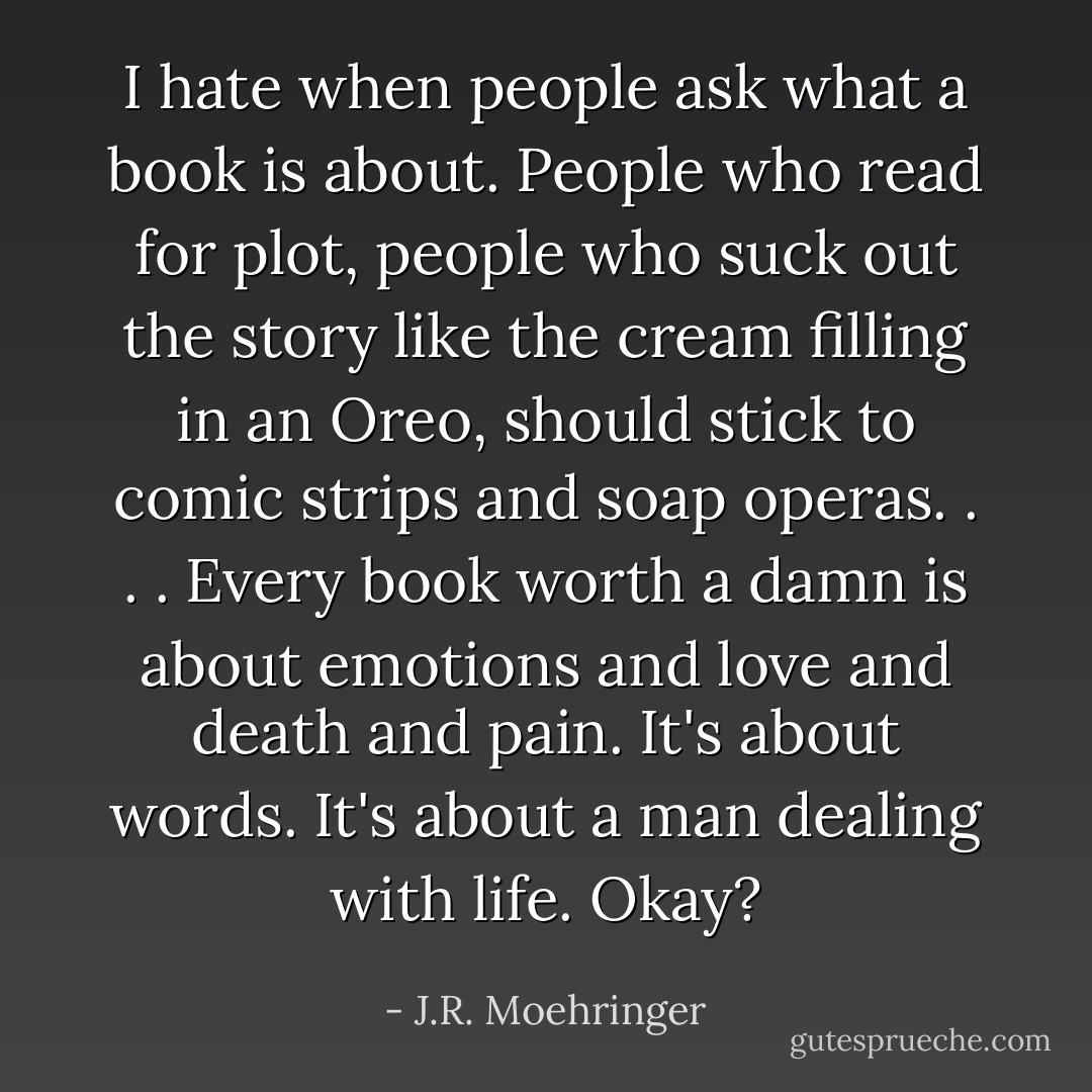 I hate when people ask what a book is about. People who read for plot, people who suck out the story like the cream filling in an Oreo, should stick to comic strips and soap operas. . . . Every book worth a damn is about emotions and love and death and pain. It's about words. It's about a man dealing with life. Okay? - J.R. Moehringer