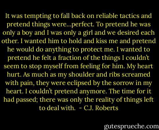 It was tempting to fall back on reliable tactics and pretend things were…perfect. To pretend he was only a boy and I was only a girl and we desired each other. I wanted him to hold and kiss me and pretend he would do anything to protect me. I wanted to pretend he felt a fraction of the things I couldn’t seem to stop myself from feeling for him. My heart hurt. As much as my shoulder and ribs screamed with pain, they were eclipsed by the sorrow in my heart. I couldn’t pretend anymore. The time for it had passed; there was only the reality of things left to deal with.  - C.J. Roberts