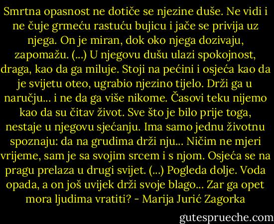 Smrtna opasnost ne dotiče se njezine duše. Ne vidi i ne čuje grmeću rastuću bujicu i jače se privija uz njega. On je miran, dok oko njega dozivaju, zapomažu. (...) U njegovu dušu ulazi spokojnost, draga, kao da ga miluje. Stoji na pećini i osjeća kao da je svijetu oteo, ugrabio njezino tijelo. Drži ga u naručju... i ne da ga više nikome. Časovi teku nijemo kao da su čitav život. Sve što je bilo prije toga, nestaje u njegovu sjećanju. Ima samo jednu životnu spoznaju: da na grudima drži nju... Ničim ne mjeri vrijeme, sam je sa svojim srcem i s njom. Osjeća se na pragu prelaza u drugi svijet. (...) Pogleda dolje. Voda opada, a on još uvijek drži svoje blago... Zar ga opet mora ljudima vratiti? - Marija Jurić Zagorka