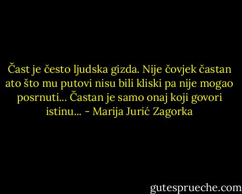 Čast je često ljudska gizda. Nije čovjek častan ato što mu putovi nisu bili kliski pa nije mogao posrnuti... Častan je samo onaj koji govori istinu... - Marija Jurić Zagorka
