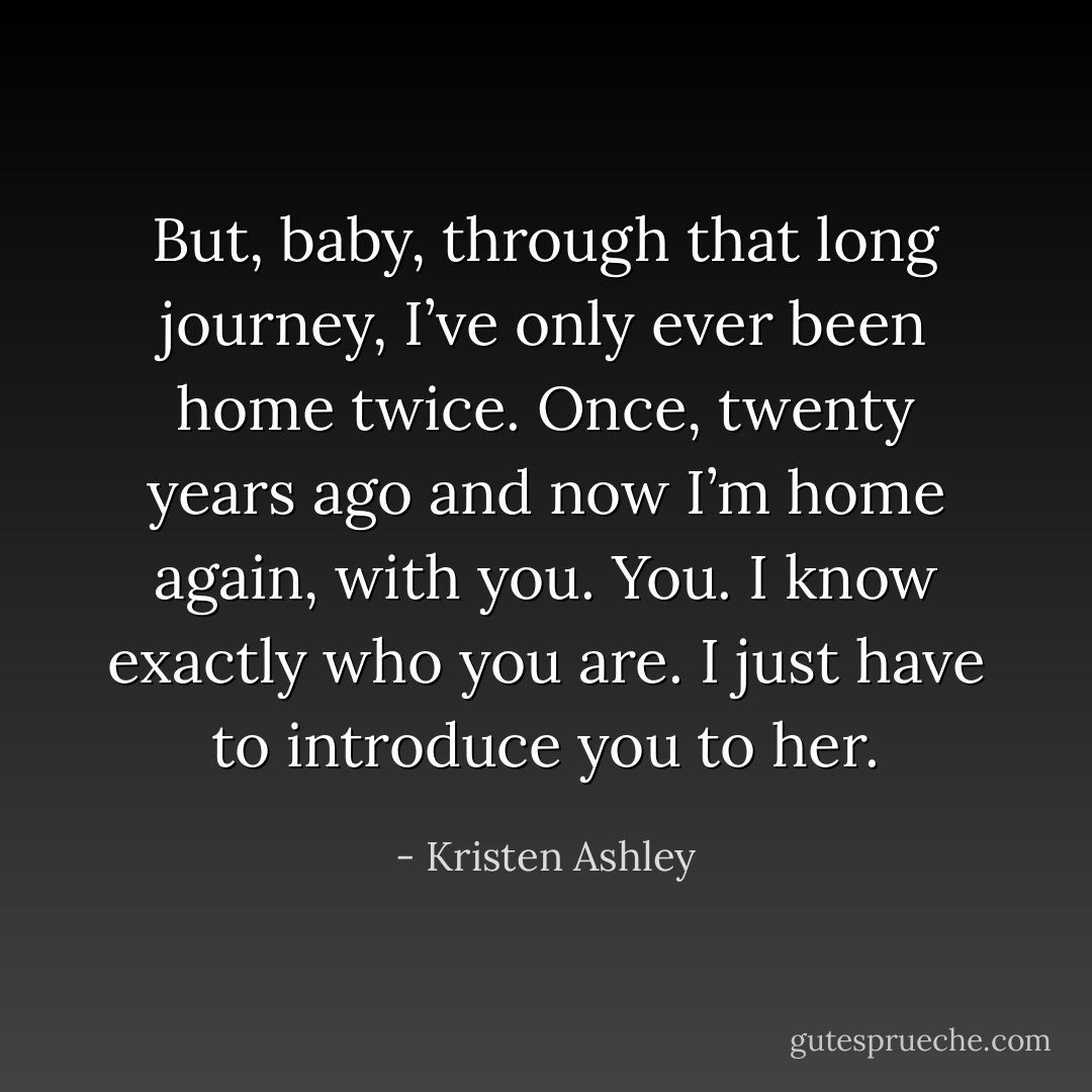 But, baby, through that long journey, I’ve only ever been home twice. Once, twenty years ago and now I’m home again, with you. You. I know exactly who you are. I just have to introduce you to her. - Kristen Ashley