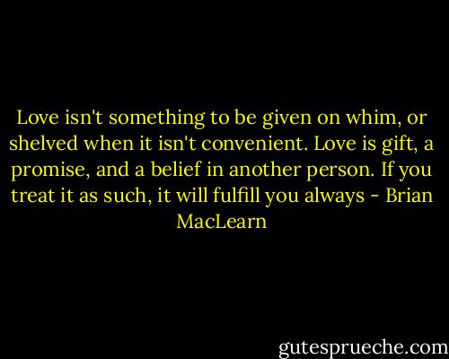 Love isn't something to be given on whim, or shelved when it isn't convenient. Love is gift, a promise, and a belief in another person. If you treat it as such, it will fulfill you always - Brian MacLearn