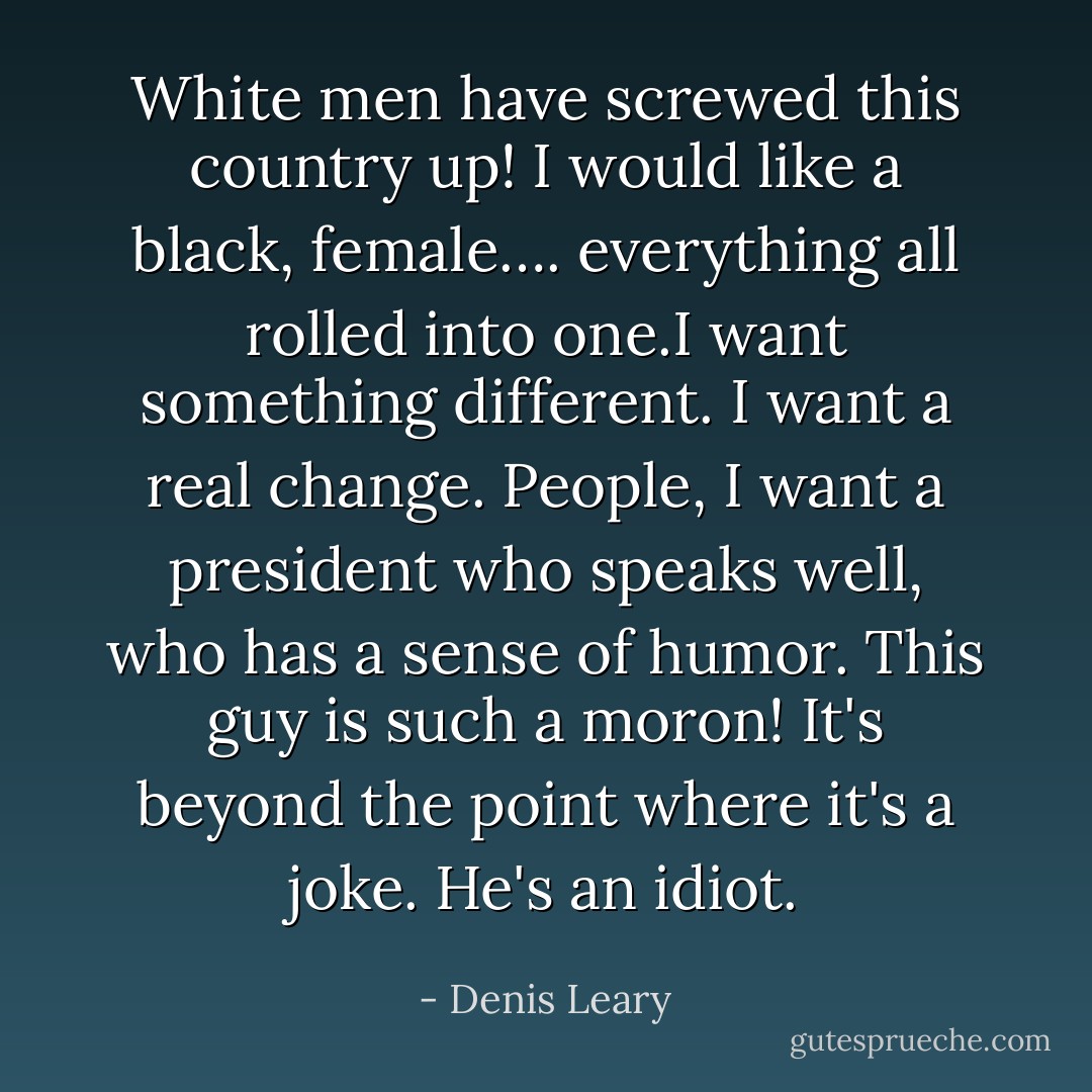 White men have screwed this country up! I would like a black, female…. everything all rolled into one.I want something different. I want a real change. People, I want a president who speaks well, who has a sense of humor. This guy is such a moron! It's beyond the point where it's a joke. He's an idiot. - Denis Leary