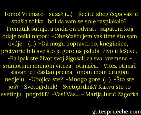 -Tomo! Vi imate - suza? (...)<br /> -Recite zbog čega vas je snašla tolika <br /> bol da vam se srce rasplakalo?<br /> Trenutak šutnje, a onda on odvrati <br /> šapatom koji odaje teški napor:<br /> -Obeščašćujem vas time što sam ovdje! <br /> (...)<br /> -Da mogu popraviti to, kneginjice, <br /> pretvorio bih sve što je gore na palubi<br /> živo u leševe.<br /> -Pa ipak ste život svoj žigosali za sva<br /> vremena - sramotnim imenom viteza <br /> otimača.<br /> -Vitez otimač slavan je i častan prema <br /> onom mom drugom nedjelu.<br /> -Ubojica ste?<br /> -Mnogo gore. (...)<br /> -Što ste još?<br /> -Svetogrdnik!<br /> -Svetogrdnik? Kakvu ste to svetinju <br /> pogrdili?<br /> -Vas! Vas... - Marija Jurić Zagorka