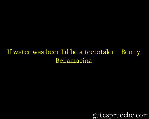 If water was beer I'd be a teetotaler - Benny Bellamacina