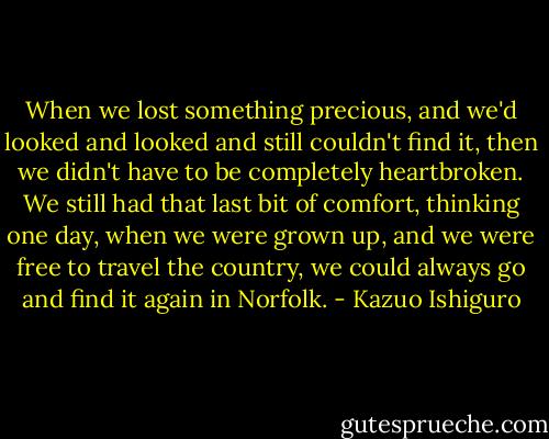 When we lost something precious, and we'd looked and looked and still couldn't find it, then we didn't have to be completely heartbroken. We still had that last bit of comfort, thinking one day, when we were grown up, and we were free to travel the country, we could always go and find it again in Norfolk. - Kazuo Ishiguro