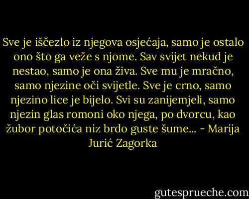 Sve je iščezlo iz njegova osjećaja, samo je ostalo ono što ga veže s njome. Sav svijet nekud je nestao, samo je ona živa. Sve mu je mračno, samo njezine oči svijetle. Sve je crno, samo njezino lice je bijelo. Svi su zanijemjeli, samo njezin glas romoni oko njega, po dvorcu, kao žubor potočića niz brdo guste šume... - Marija Jurić Zagorka