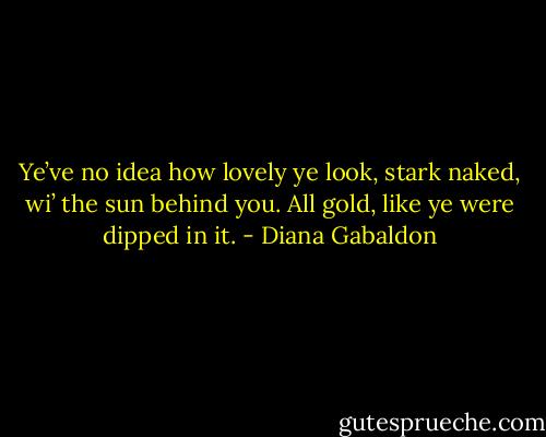 Ye’ve no idea how lovely ye look, stark naked, wi’ the sun behind you. All gold, like ye were dipped in it. - Diana Gabaldon