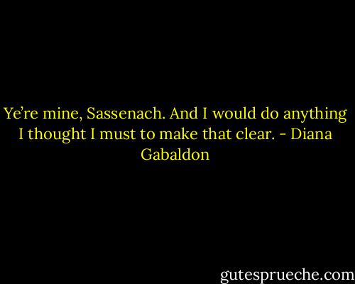 Ye’re mine, Sassenach. And I would do anything I thought I must to make that clear. - Diana Gabaldon