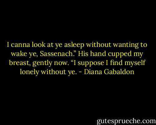 I canna look at ye asleep without wanting to wake ye, Sassenach.” His hand cupped my breast, gently now. “I suppose I find myself lonely without ye. - Diana Gabaldon