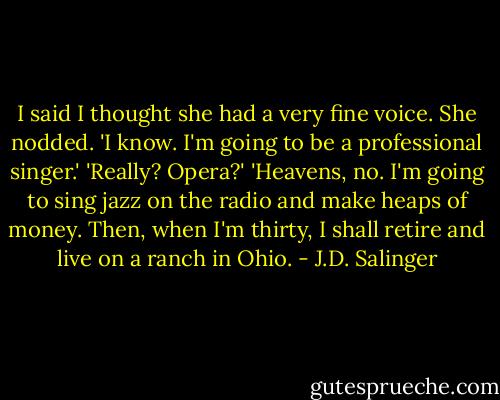 I said I thought she had a very fine voice.<br />She nodded. 'I know. I'm going to be a professional singer.'<br />'Really? Opera?'<br />'Heavens, no. I'm going to sing jazz on the radio and make heaps of money. Then, when I'm thirty, I shall retire and live on a ranch in Ohio. - J.D. Salinger