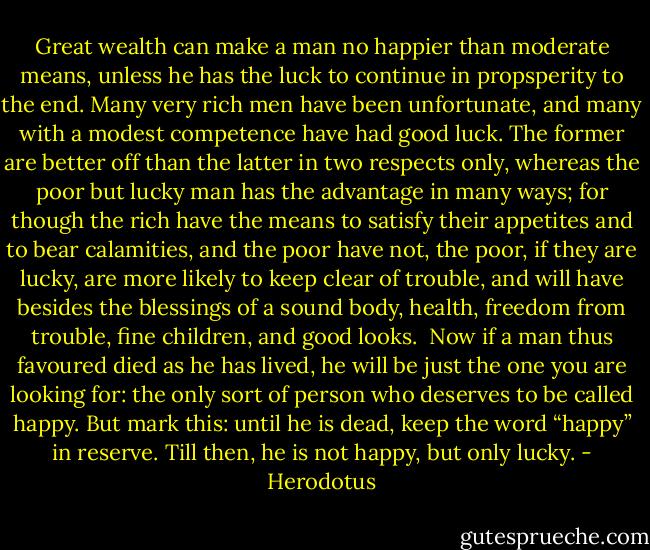 Great wealth can make a man no happier than moderate means, unless he has the luck to continue in propsperity to the end. Many very rich men have been unfortunate, and many with a modest competence have had good luck. The former are better off than the latter in two respects only, whereas the poor but lucky man has the advantage in many ways; for though the rich have the means to satisfy their appetites and to bear calamities, and the poor have not, the poor, if they are lucky, are more likely to keep clear of trouble, and will have besides the blessings of a sound body, health, freedom from trouble, fine children, and good looks.<br /><br />Now if a man thus favoured died as he has lived, he will be just the one you are looking for: the only sort of person who deserves to be called happy. But mark this: until he is dead, keep the word “happy” in reserve. Till then, he is not happy, but only lucky. - Herodotus