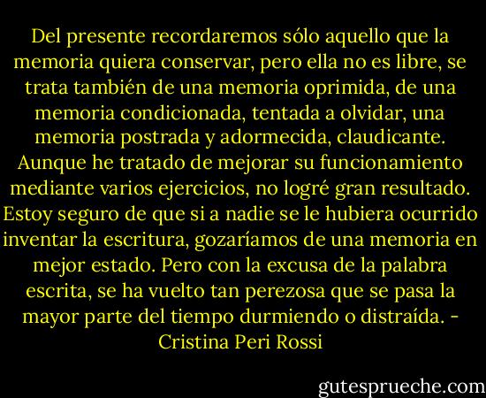 Del presente recordaremos sólo aquello que la memoria quiera conservar, pero ella no es libre, se trata también de una memoria oprimida, de una memoria condicionada, tentada a olvidar, una memoria postrada y adormecida, claudicante. Aunque he tratado de mejorar su funcionamiento mediante varios ejercicios, no logré gran resultado. Estoy seguro de que si a nadie se le hubiera ocurrido inventar la escritura, gozaríamos de una memoria en mejor estado. Pero con la excusa de la palabra escrita, se ha vuelto tan perezosa que se pasa la mayor parte del tiempo durmiendo o distraída. - Cristina Peri Rossi