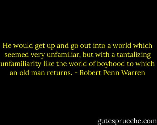 He would get up and go out into a world which seemed very unfamiliar, but with a tantalizing unfamiliarity like the world of boyhood to which an old man returns. - Robert Penn Warren