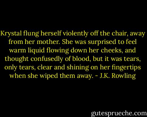 Krystal flung herself violently off the chair, away from her mother. She was surprised to feel warm liquid flowing down her cheeks, and thought confusedly of blood, but it was tears, only tears, clear and shining on her fingertips when she wiped them away. - J.K. Rowling