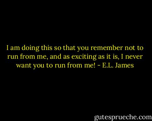 I am doing this so that you remember not to run from me, and as exciting as it is, I never want you to run from me! - E.L. James