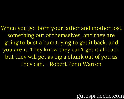 When you get born your father and mother lost something out of themselves, and they are going to bust a ham trying to get it back, and you are it. They know they can't get it all back but they will get as big a chunk out of you as they can. - Robert Penn Warren