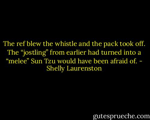 The ref blew the whistle and the pack took off. The “jostling” from earlier had turned into a “melee” Sun Tzu would have been afraid of. - Shelly Laurenston