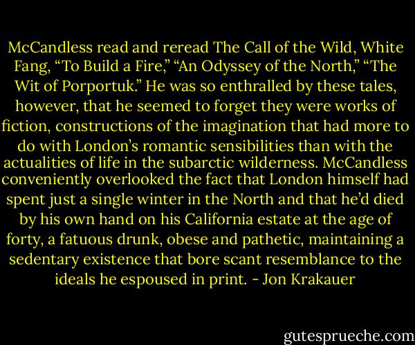 McCandless read and reread The Call of the Wild, White Fang, “To Build a Fire,” “An Odyssey of the North,” “The Wit of Porportuk.” He was so enthralled by these tales, however, that he seemed to forget they were works of fiction, constructions of the imagination that had more to do with London’s romantic sensibilities than with the actualities of life in the subarctic wilderness. McCandless conveniently overlooked the fact that London himself had spent just a single winter in the North and that he’d died by his own hand on his California estate at the age of forty, a fatuous drunk, obese and pathetic, maintaining a sedentary existence that bore scant resemblance to the ideals he espoused in print. - Jon Krakauer