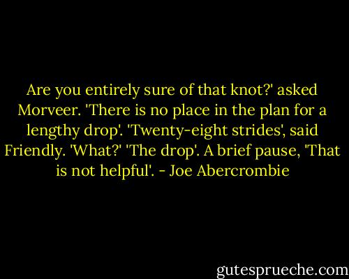 Are you entirely sure of that knot?' asked Morveer. 'There is no place in the plan for a lengthy drop'.<br />'Twenty-eight strides', said Friendly.<br />'What?'<br />'The drop'.<br />A brief pause, 'That is not helpful'. - Joe Abercrombie