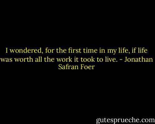 I wondered, for the first time in my life, if life was worth all the work it took to live. - Jonathan Safran Foer