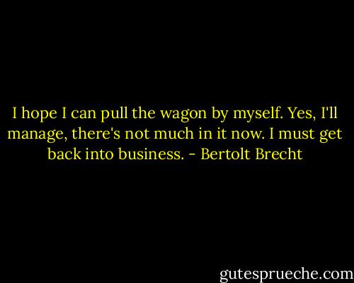 I hope I can pull the wagon by myself. Yes, I'll manage, there's not much in it now. I must get back into business. - Bertolt Brecht