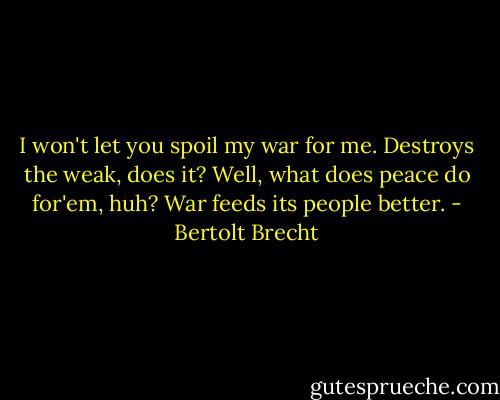 I won't let you spoil my war for me. Destroys the weak, does it? Well, what does peace do for'em, huh? War feeds its people better. - Bertolt Brecht