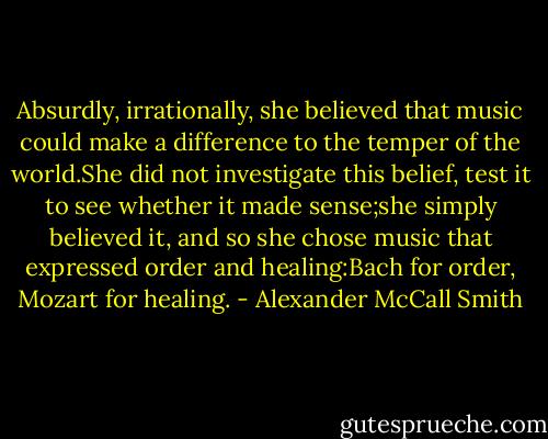 Absurdly, irrationally, she believed that music could make a difference to the temper of the world.She did not investigate this belief, test it to see whether it made sense;she simply believed it, and so she chose music that expressed order and healing:Bach for order, Mozart for healing. - Alexander McCall Smith