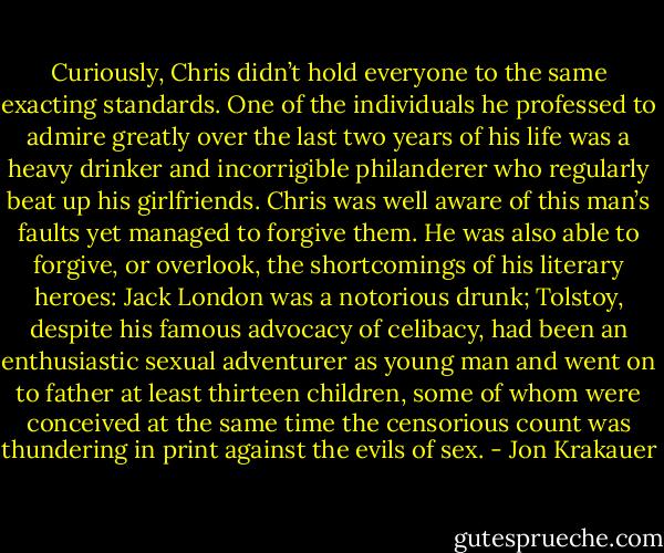 Curiously, Chris didn’t hold everyone to the same exacting standards. One of the individuals he professed to admire greatly over the last two years of his life was a heavy drinker and incorrigible philanderer who regularly beat up his girlfriends. Chris was well aware of this man’s faults yet managed to forgive them. He was also able to forgive, or overlook, the shortcomings of his literary heroes: Jack London was a notorious drunk; Tolstoy, despite his famous advocacy of celibacy, had been an enthusiastic sexual adventurer as young man and went on to father at least thirteen children, some of whom were conceived at the same time the censorious count was thundering in print against the evils of sex. - Jon Krakauer