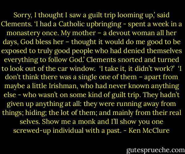 Sorry, I thought I saw a guilt trip looming up,’ said Clements. ‘I had a Catholic upbringing - spent a week in a monastery once. My mother – a devout woman all her days, God bless her – thought it would do me good to be exposed to truly good people who had denied themselves everything to follow God.’ Clements snorted and turned to look out of the car window.<br /><br />‘I take it, it didn’t work?’<br /><br />‘I don’t think there was a single one of them – apart from maybe a little Irishman, who had never known anything else - who wasn’t on some kind of guilt trip. They hadn’t given up anything at all: they were running away from things; hiding; the lot of them; and mainly from their real selves. Show me a monk and I’ll show you one screwed-up individual with a past. - Ken McClure