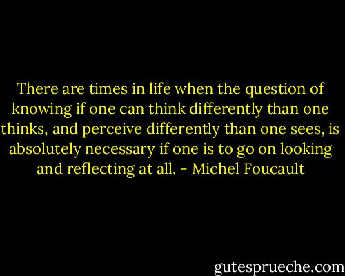 There are times in<br />life when the question of knowing if one can think differently<br />than one thinks, and perceive differently than one sees, is<br />absolutely necessary if one is to go on looking and reflecting<br />at all. - Michel Foucault