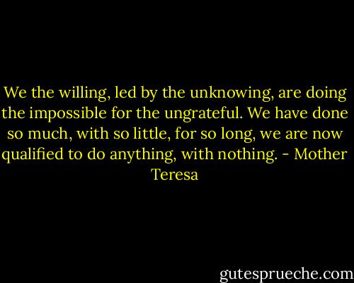We the willing, led by the unknowing, are doing the impossible for the ungrateful. We have done so much, with so little, for so long, we are now qualified to do anything, with nothing. - Mother Teresa