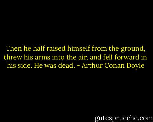 Then he half raised himself from the ground, threw his arms into the air, and fell forward in his side. He was dead. - Arthur Conan Doyle