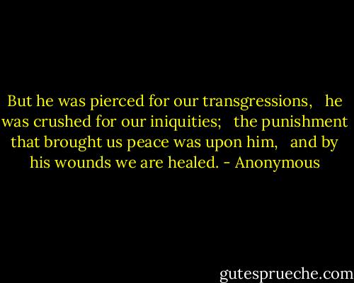 But he was pierced for our transgressions, <br /> he was crushed for our iniquities; <br /> the punishment that brought us peace was upon him, <br /> and by his wounds we are healed. - Anonymous
