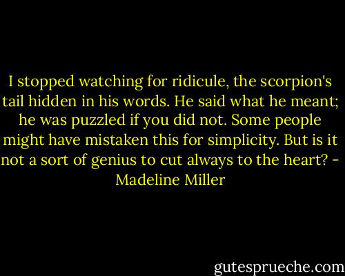 I stopped watching for ridicule, the scorpion's tail hidden in his words. He said what he meant; he was puzzled if you did not. Some people might have mistaken this for simplicity. But is it not a sort of genius to cut always to the heart? - Madeline Miller