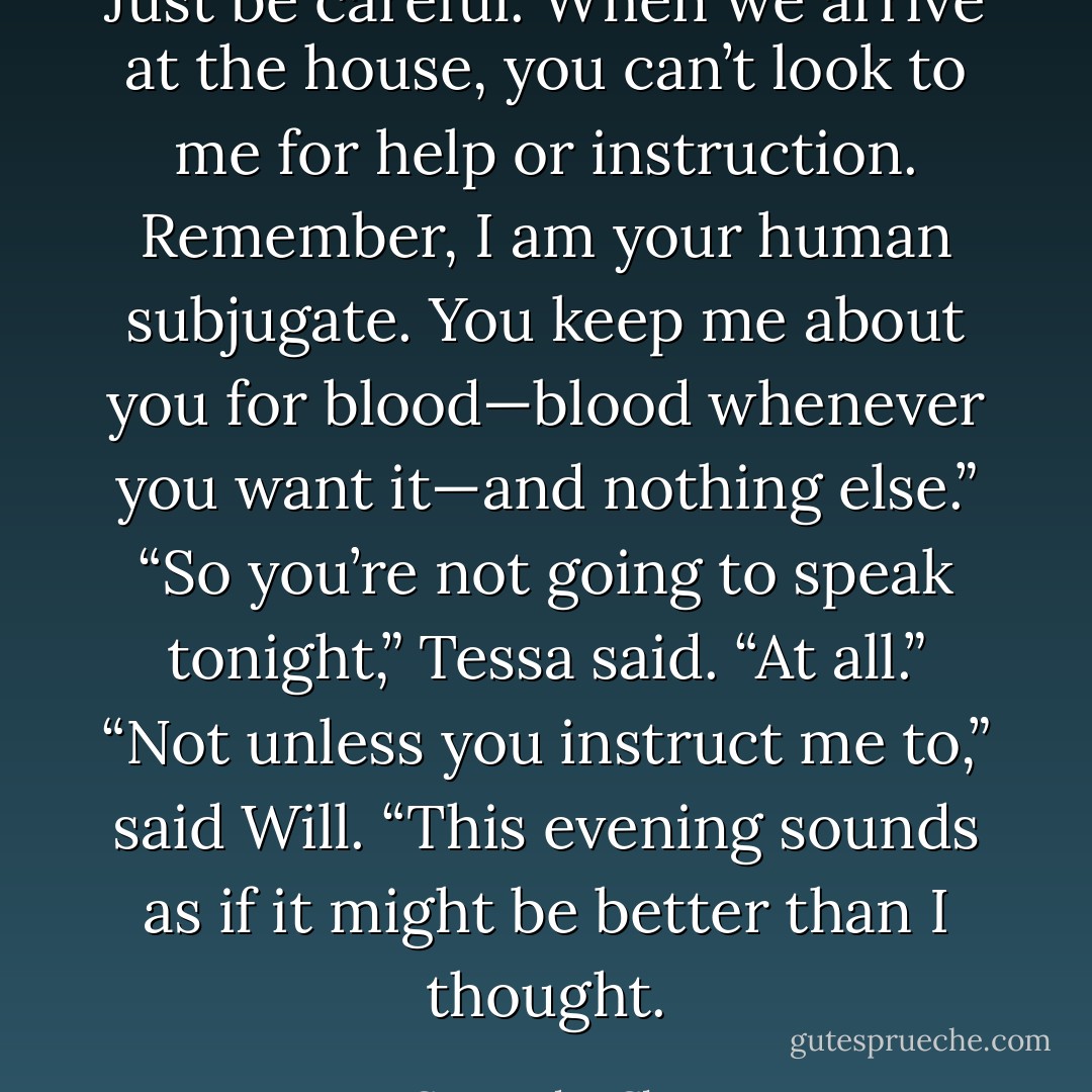 Just be careful. When we arrive at the house, you can’t look to me for help or instruction. Remember, I am your human subjugate. You keep me about you for blood—blood whenever you want it—and nothing else.”<br />“So you’re not going to speak tonight,” Tessa said. “At all.”<br />“Not unless you instruct me to,” said Will.<br />“This evening sounds as if it might be better than I thought. - Cassandra Clare