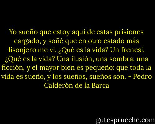 Yo sueño que estoy aquí<br />de estas prisiones cargado,<br />y soñé que en otro estado<br />más lisonjero me vi.<br />¿Qué es la vida? Un frenesí.<br />¿Qué es la vida? Una ilusión,<br />una sombra, una ficción,<br />y el mayor bien es pequeño:<br />que toda la vida es sueño,<br />y los sueños, sueños son. - Pedro Calderón de la Barca