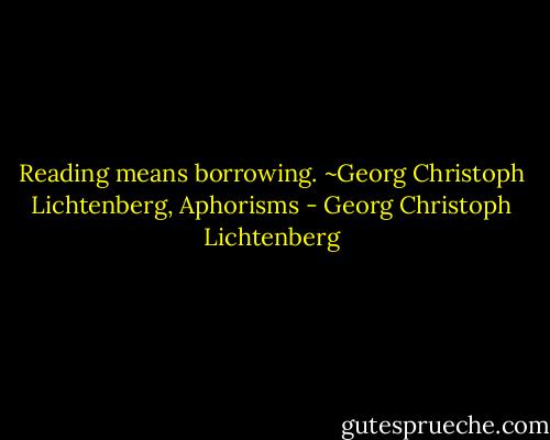 Reading means borrowing. ~Georg Christoph Lichtenberg, Aphorisms - Georg Christoph Lichtenberg