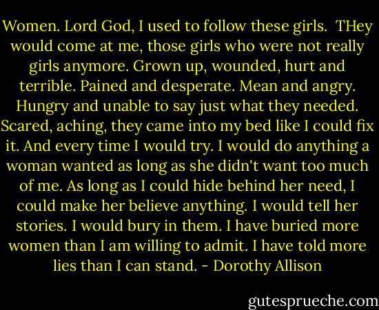 Women.<br />Lord God, I used to follow these girls. <br />THey would come at me, those girls who were not really girls anymore. Grown up, wounded, hurt and terrible. Pained and desperate. Mean and angry. Hungry and unable to say just what they needed. Scared, aching, they came into my bed like I could fix it. And every time I would try. I would do anything a woman wanted as long as she didn't want too much of me. As long as I could hide behind her need, I could make her believe anything. I would tell her stories. I would bury in them. I have buried more women than I am willing to admit. I have told more lies than I can stand. - Dorothy Allison