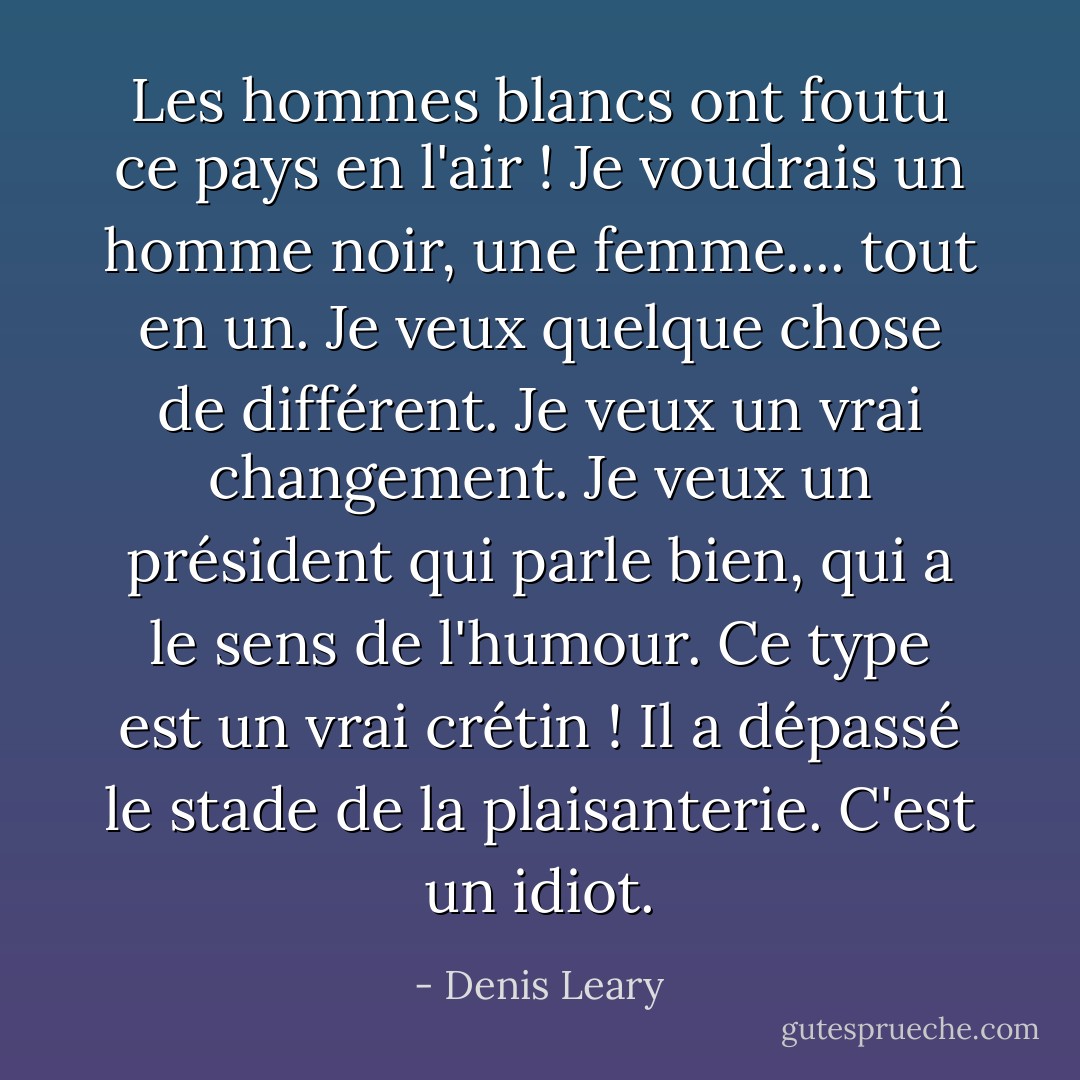 Les hommes blancs ont foutu ce pays en l'air ! Je voudrais un homme noir, une femme.... tout en un. Je veux quelque chose de différent. Je veux un vrai changement. Je veux un président qui parle bien, qui a le sens de l'humour. Ce type est un vrai crétin ! Il a dépassé le stade de la plaisanterie. C'est un idiot. - Denis Leary