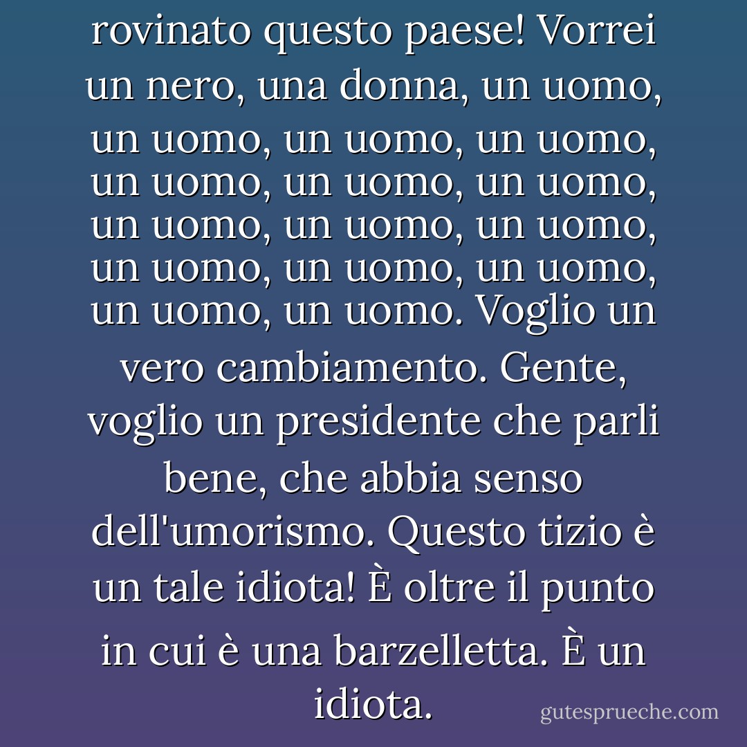 Gli uomini bianchi hanno rovinato questo paese! Vorrei un nero, una donna, un uomo, un uomo, un uomo, un uomo, un uomo, un uomo, un uomo, un uomo, un uomo, un uomo, un uomo, un uomo, un uomo, un uomo, un uomo. Voglio un vero cambiamento. Gente, voglio un presidente che parli bene, che abbia senso dell'umorismo. Questo tizio è un tale idiota! È oltre il punto in cui è una barzelletta. È un idiota. - Denis Leary