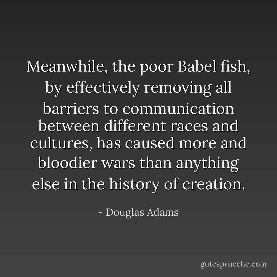 Meanwhile, the poor Babel fish, by effectively removing all barriers to communication between different races and cultures, has caused more and bloodier wars than anything else in the history of creation. - Douglas Adams
