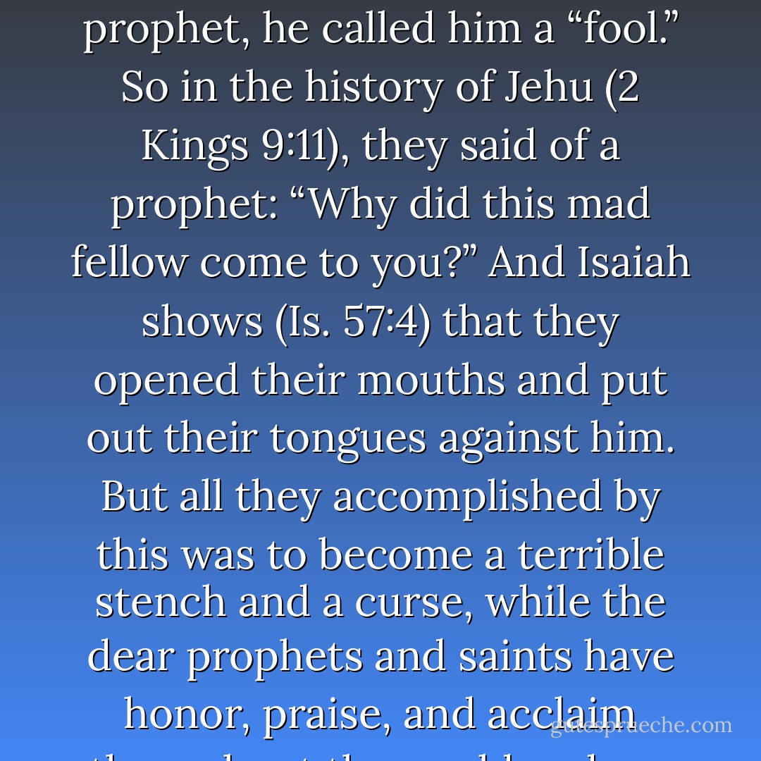 As we see from the Scriptures, it had become a common and proverbial expression that if someone wanted to refer to a prophet, he called him a “fool.” So in the history of Jehu (2 Kings 9:11), they said of a prophet: “Why did this mad fellow come to you?” And Isaiah shows (Is. 57:4) that they opened their mouths and put out their tongues against him. But all they accomplished by this was to become a terrible stench and a curse, while the dear prophets and saints have honor, praise, and acclaim throughout the world and are ruling forever with Christ, the Lord. - Martin Luther