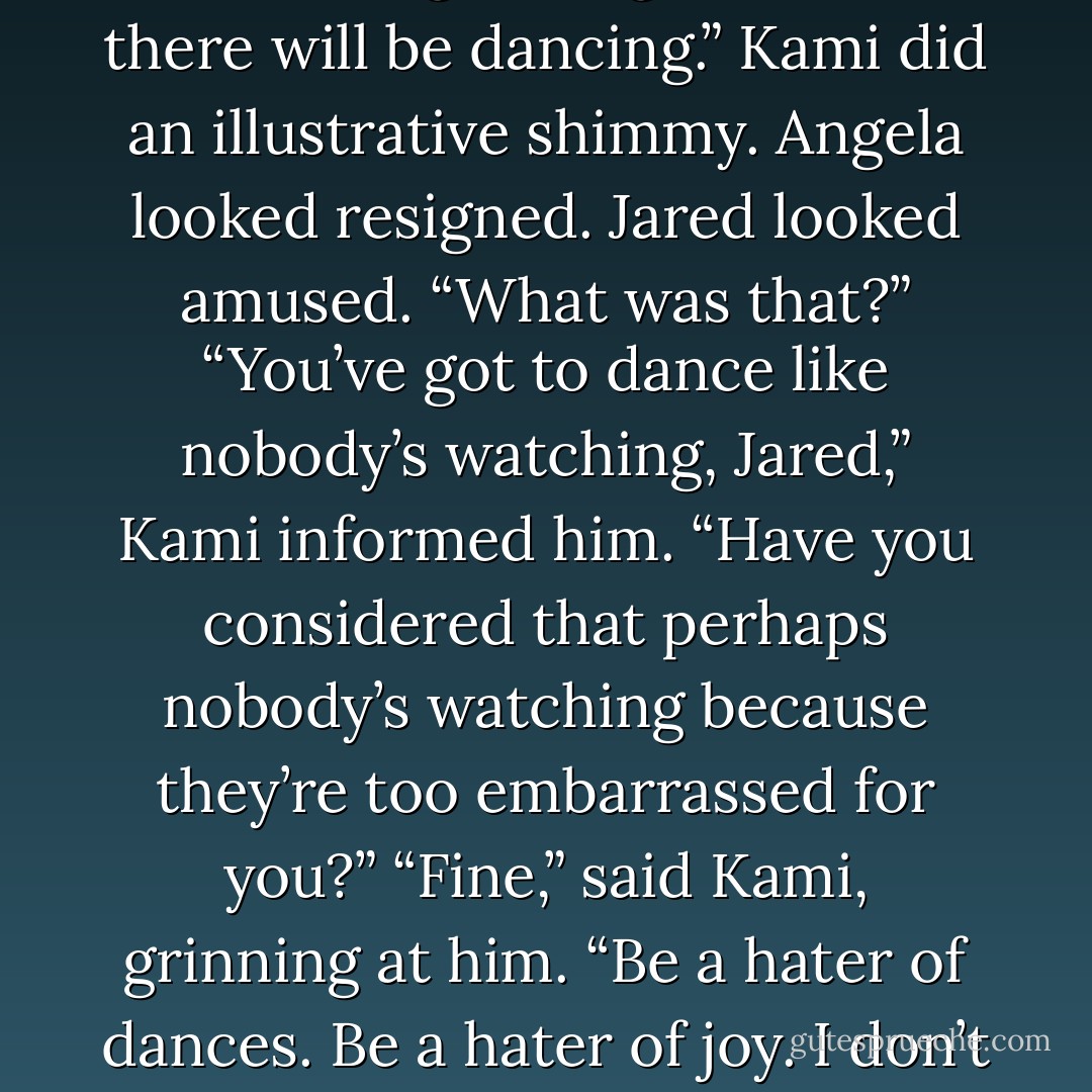 Boys. Listen up. We are going out for a girls’ night, where there will be dancing.”<br />Kami did an illustrative shimmy. Angela looked resigned.<br />Jared looked amused. “What was that?”<br />“You’ve got to dance like nobody’s watching, Jared,” Kami informed him.<br />“Have you considered that perhaps nobody’s watching because they’re too embarrassed for you?”<br />“Fine,” said Kami, grinning at him. “Be a hater of dances. Be a hater of joy. I don’t care. You’re not invited! - Sarah Rees Brennan