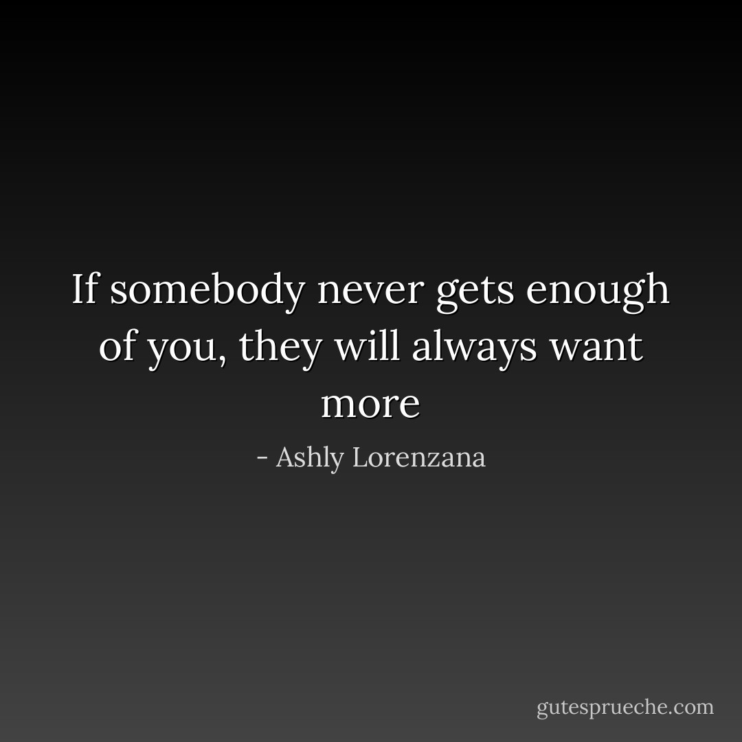If somebody never gets enough of you, they will always want more - Ashly Lorenzana